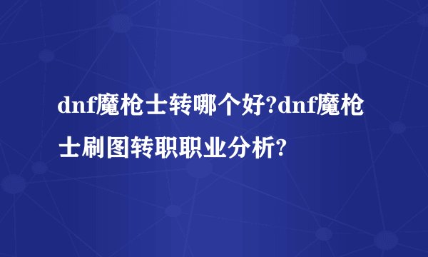 dnf魔枪士转哪个好?dnf魔枪士刷图转职职业分析?