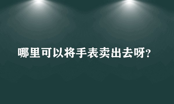 哪里可以将手表卖出去呀？