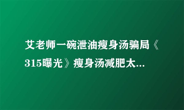 艾老师一碗泄油瘦身汤骗局《315曝光》瘦身汤减肥太坑人了吗