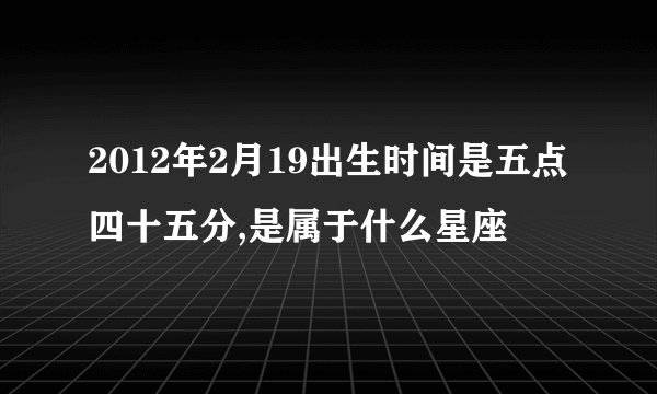 2012年2月19出生时间是五点四十五分,是属于什么星座