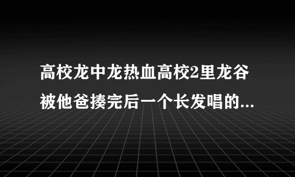 高校龙中龙热血高校2里龙谷被他爸揍完后一个长发唱的那个歌名叫什么