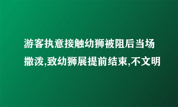 游客执意接触幼狮被阻后当场撒泼,致幼狮展提前结束,不文明