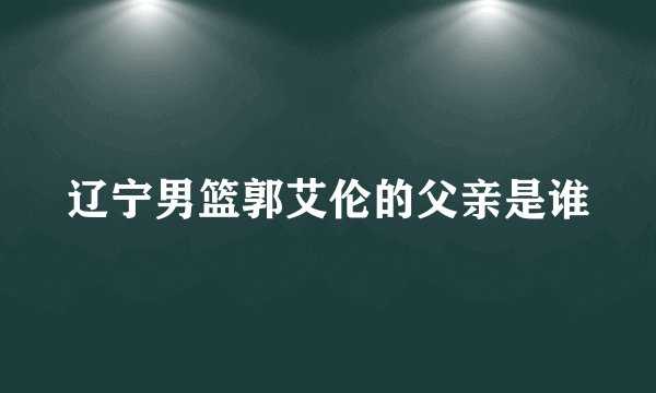 辽宁男篮郭艾伦的父亲是谁