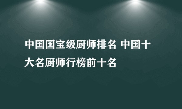 中国国宝级厨师排名 中国十大名厨师行榜前十名