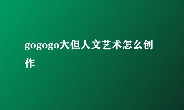 gogogo大但人文艺术怎么创作