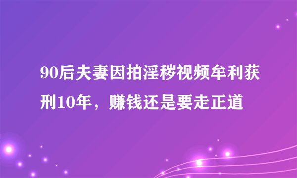 90后夫妻因拍淫秽视频牟利获刑10年,赚钱还是要走正道