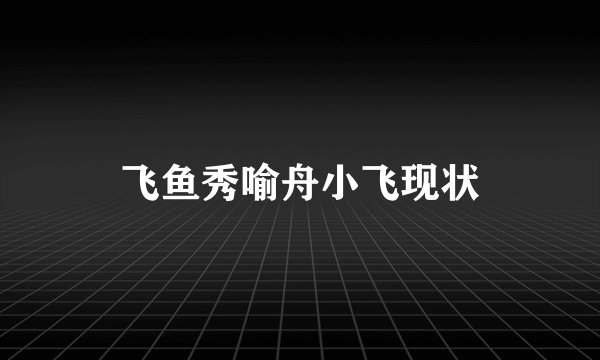 飞鱼秀喻舟小飞现状