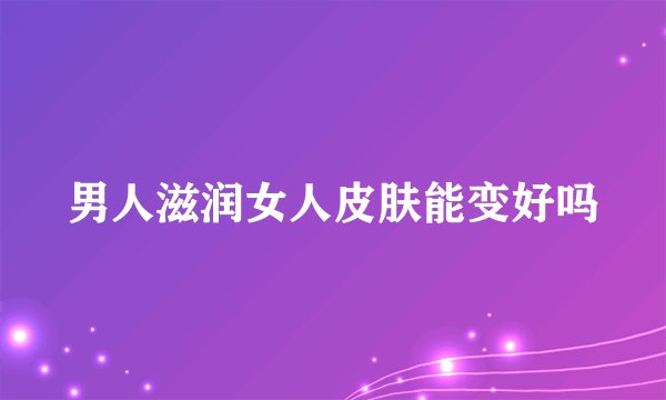 男人滋润女人皮肤能变好吗