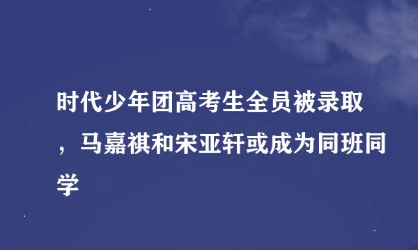 时代少年团高考生全员被录取，马嘉祺和宋亚轩或成为同班同学
