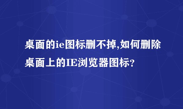 桌面的ie图标删不掉,如何删除桌面上的IE浏览器图标？