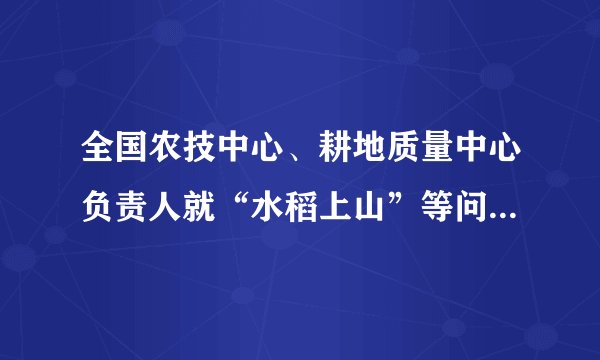 全国农技中心、耕地质量中心负责人就“水稻上山”等问题答记者问（“水稻上山”不是“毁林造田”）