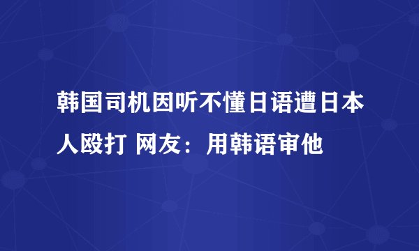 韩国司机因听不懂日语遭日本人殴打 网友：用韩语审他