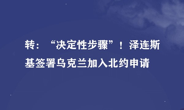 转：“决定性步骤”！泽连斯基签署乌克兰加入北约申请