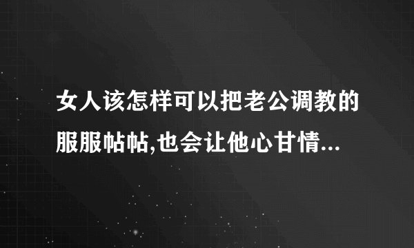 女人该怎样可以把老公调教的服服帖帖,也会让他心甘情愿的接受管束呢...