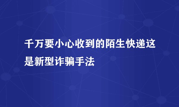 千万要小心收到的陌生快递这是新型诈骗手法