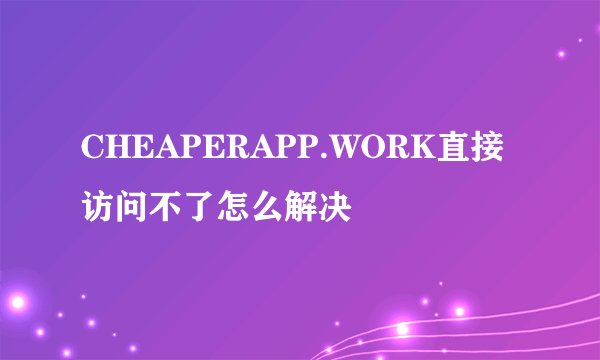 CHEAPERAPP.WORK直接访问不了怎么解决
