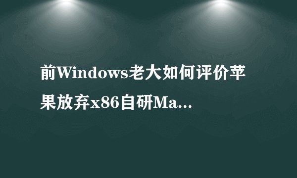 前Windows老大如何评价苹果放弃x86自研Mac处理器的战略？