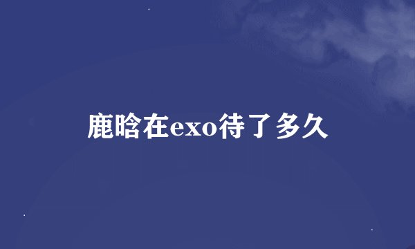 鹿晗在exo待了多久