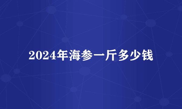 2024年海参一斤多少钱