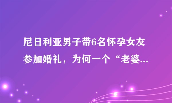 尼日利亚男子带6名怀孕女友参加婚礼,为何一个“老婆”都没有?