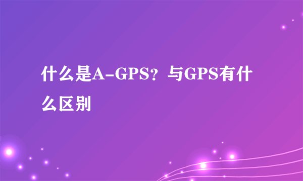 什么是A-GPS？与GPS有什么区别