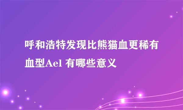 呼和浩特发现比熊猫血更稀有血型Ael 有哪些意义