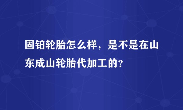 固铂轮胎怎么样，是不是在山东成山轮胎代加工的？