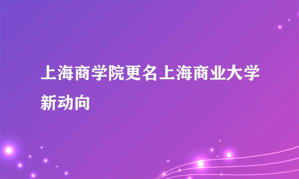 上海商学院更名上海商业大学新动向