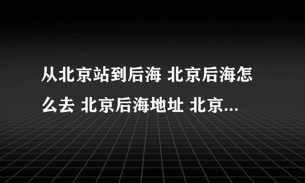 从北京站到后海 北京后海怎么去 北京后海地址 北京后海地图 北京后海在哪
