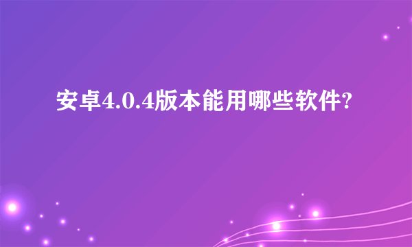 安卓4.0.4版本能用哪些软件?