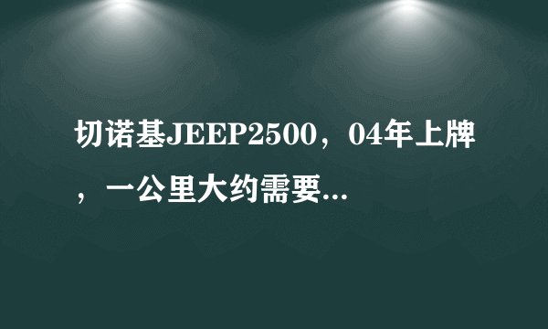 切诺基JEEP2500，04年上牌，一公里大约需要多少油？