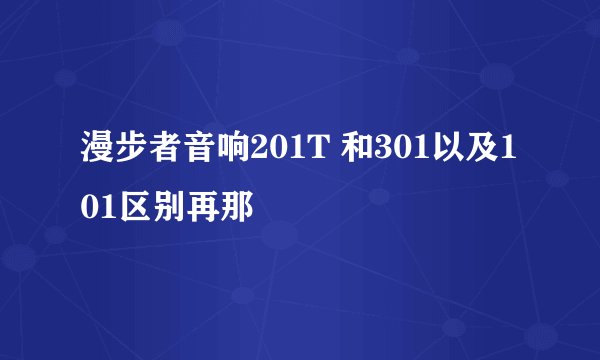 漫步者音响201T 和301以及101区别再那