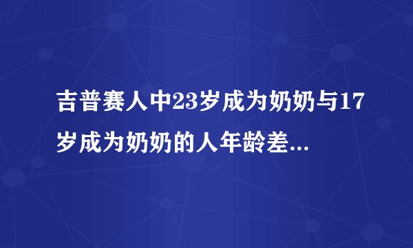 吉普赛人中23岁成为奶奶与17岁成为奶奶的人年龄差距有多大？