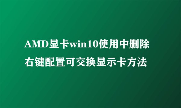 AMD显卡win10使用中删除右键配置可交换显示卡方法