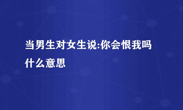 当男生对女生说:你会恨我吗什么意思