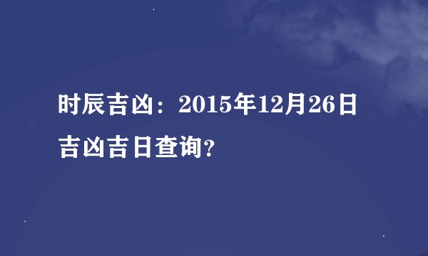 时辰吉凶：2015年12月26日吉凶吉日查询？
