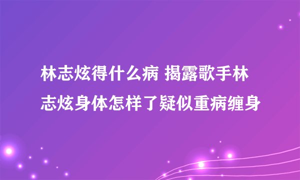 林志炫得什么病 揭露歌手林志炫身体怎样了疑似重病缠身