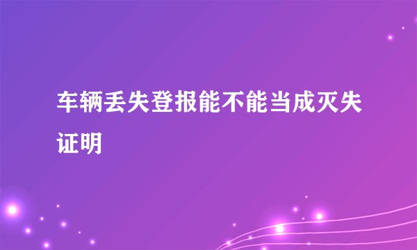 车辆丢失登报能不能当成灭失证明