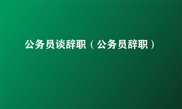公务员谈辞职（公务员辞职）