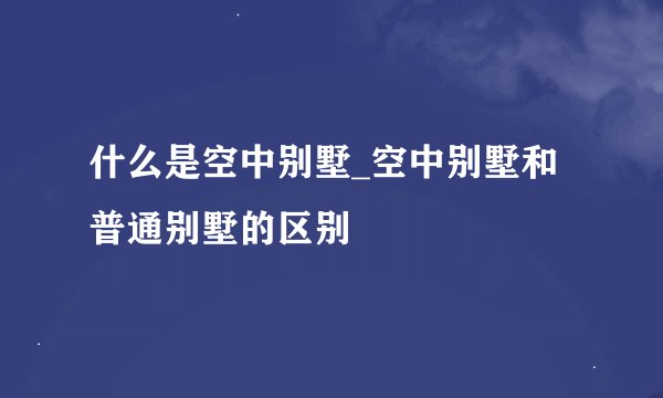 什么是空中别墅_空中别墅和普通别墅的区别