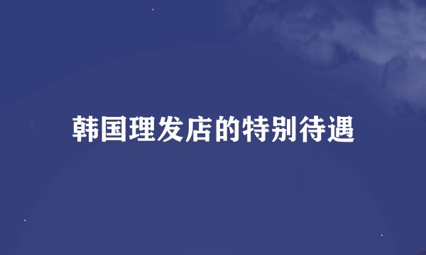 韩国理发店的特别待遇