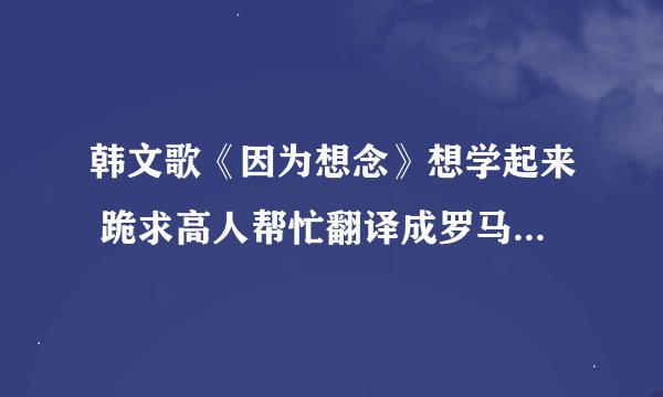 韩文歌《因为想念》想学起来 跪求高人帮忙翻译成罗马文。灰常感谢呢！！