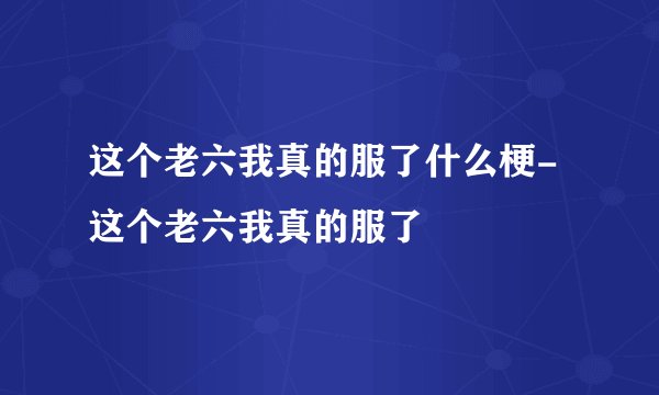 这个老六我真的服了什么梗-这个老六我真的服了