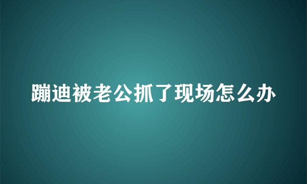 蹦迪被老公抓了现场怎么办