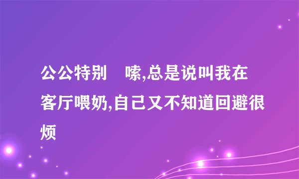 公公特别啰嗦,总是说叫我在客厅喂奶,自己又不知道回避很烦
