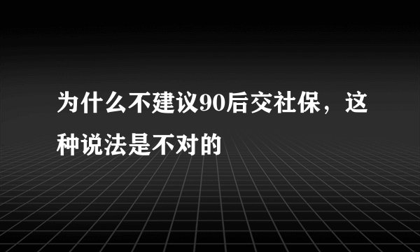 为什么不建议90后交社保，这种说法是不对的