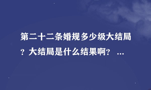 第二十二条婚规多少级大结局？大结局是什么结果啊？ 给讲讲呗！ 谢谢了！