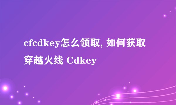 cfcdkey怎么领取, 如何获取穿越火线 Cdkey