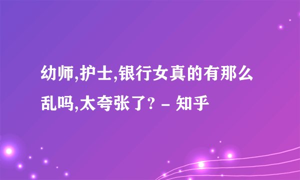 幼师,护士,银行女真的有那么乱吗,太夸张了? - 知乎