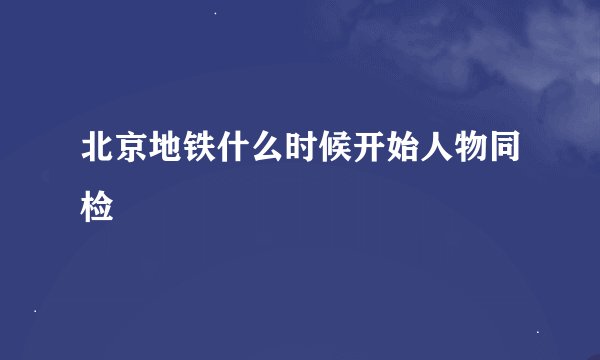 北京地铁什么时候开始人物同检